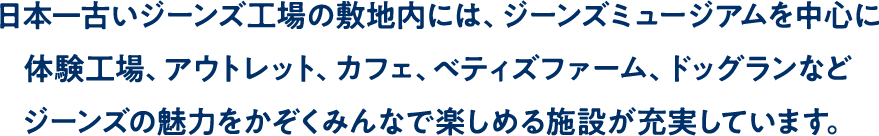 日本一古いジーンズ工場の敷地内には、ジーンズミュージアムを中心に体験工場、アウトレット、カフェ、ベティズファーム、ドッグランなどジーンズの魅力をかぞくみんなで楽しめる施設が充実しています。